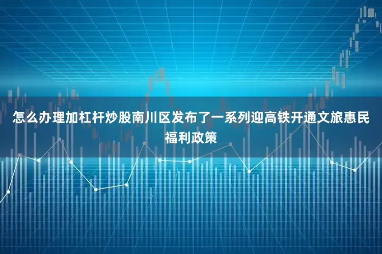 怎么办理加杠杆炒股南川区发布了一系列迎高铁开通文旅惠民福利政策