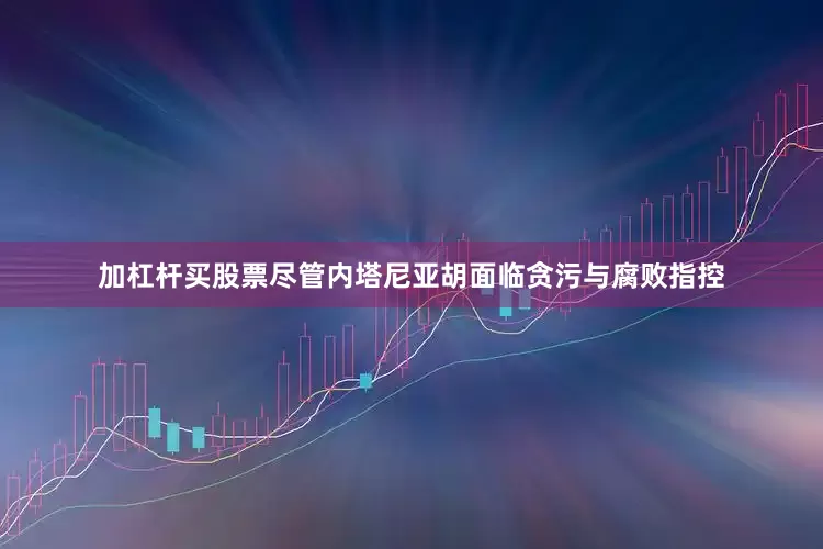 加杠杆买股票尽管内塔尼亚胡面临贪污与腐败指控