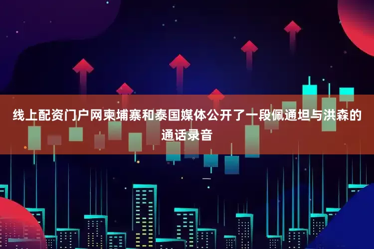 线上配资门户网柬埔寨和泰国媒体公开了一段佩通坦与洪森的通话录音