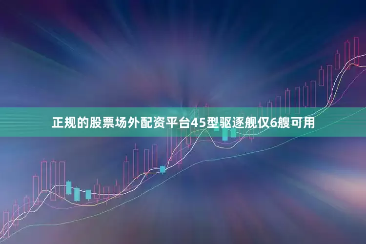 正规的股票场外配资平台45型驱逐舰仅6艘可用