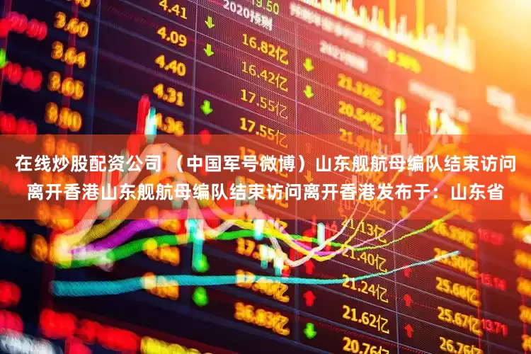 在线炒股配资公司 （中国军号微博）山东舰航母编队结束访问离开香港山东舰航母编队结束访问离开香港发布于：山东省
