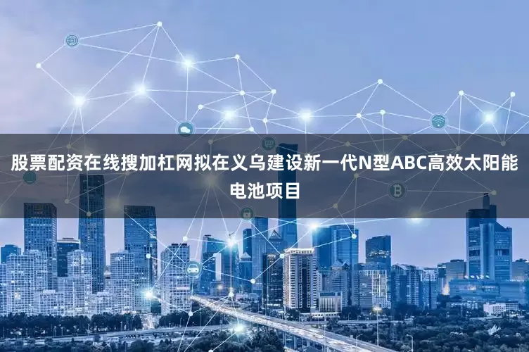 股票配资在线搜加杠网拟在义乌建设新一代N型ABC高效太阳能电池项目