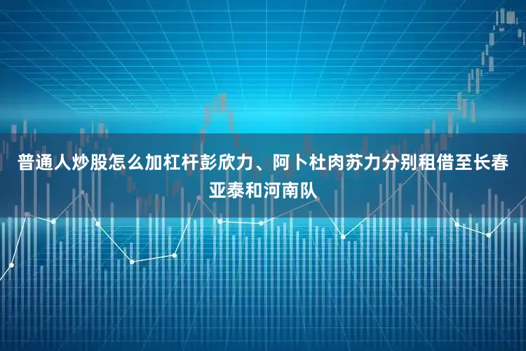 普通人炒股怎么加杠杆彭欣力、阿卜杜肉苏力分别租借至长春亚泰和河南队