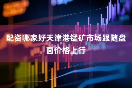 配资哪家好天津港锰矿市场跟随盘面价格上行