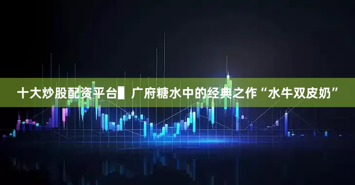 十大炒股配资平台▌广府糖水中的经典之作“水牛双皮奶”