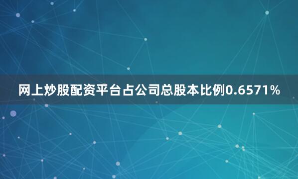 网上炒股配资平台占公司总股本比例0.6571%