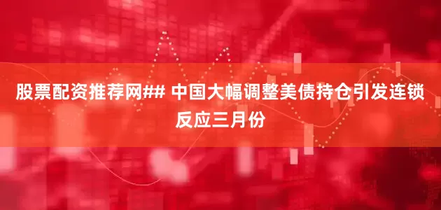 股票配资推荐网## 中国大幅调整美债持仓引发连锁反应三月份