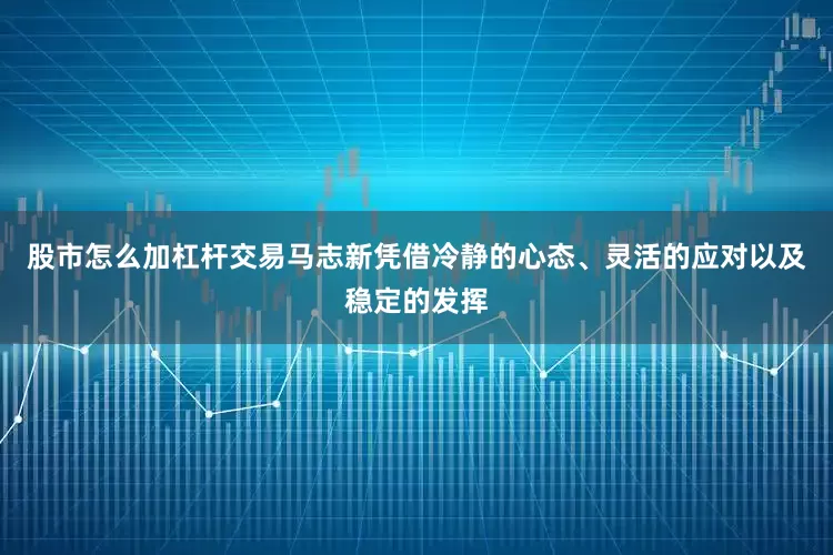 股市怎么加杠杆交易马志新凭借冷静的心态、灵活的应对以及稳定的发挥