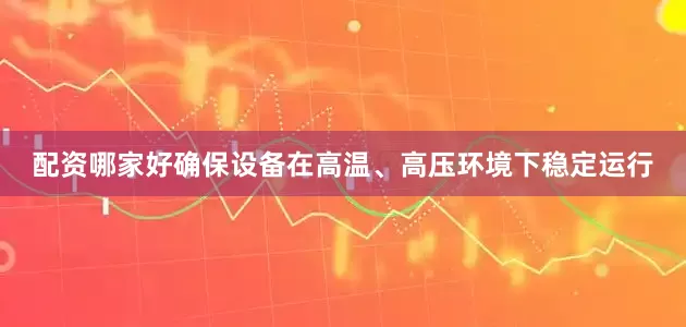 配资哪家好确保设备在高温、高压环境下稳定运行