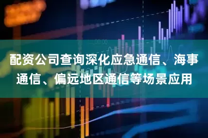 配资公司查询深化应急通信、海事通信、偏远地区通信等场景应用