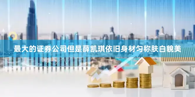 最大的证券公司但是薛凯琪依旧身材匀称肤白貌美