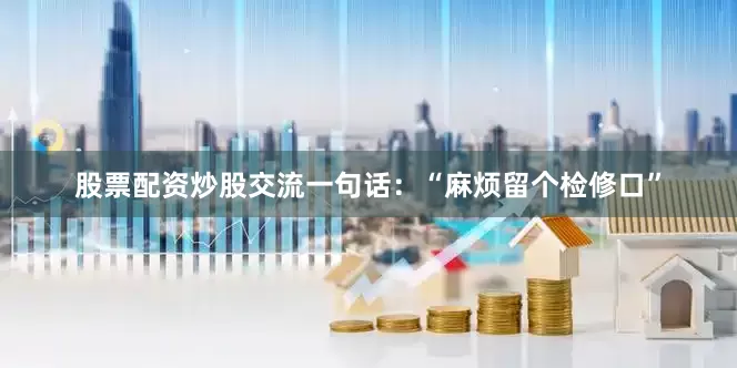 股票配资炒股交流一句话：“麻烦留个检修口”