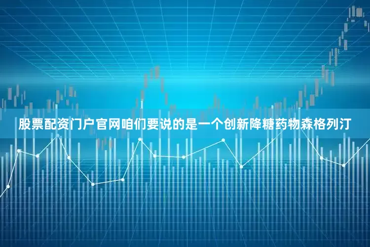 股票配资门户官网咱们要说的是一个创新降糖药物森格列汀