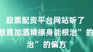 股票配资平台网站听了 “敌敌畏加酒精擦身能根治” 的偏方