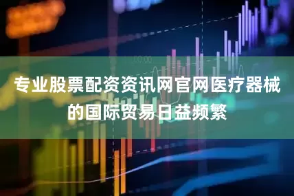 专业股票配资资讯网官网医疗器械的国际贸易日益频繁
